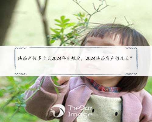 陕西产假多少天2024年新规定，2024陕西省产假几天？